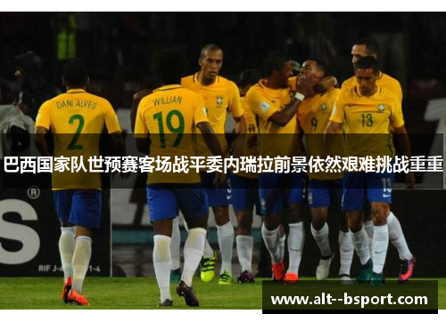 巴西国家队世预赛客场战平委内瑞拉前景依然艰难挑战重重