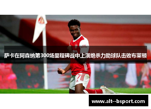 萨卡在阿森纳第300场里程碑战中上演绝杀力助球队击败布莱顿 萨卡在阿森纳第300场里程碑战中上演绝杀力助球队击败布莱顿