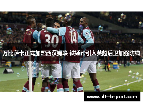 万比萨卡正式加盟西汉姆联 铁锤帮引入英超后卫加强防线 万比萨卡正式加盟西汉姆联 铁锤帮引入英超后卫加强防线