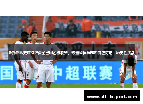 桑托斯队史首次降级至巴甲乙级联赛，球迷和俱乐部如何应对这一历史性挑战